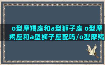 o型摩羯座和a型狮子座 o型摩羯座和a型狮子座配吗/o型摩羯座和a型狮子座 o型摩羯座和a型狮子座配吗-我的网站